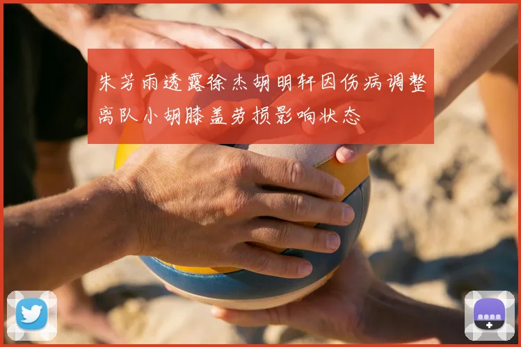 朱芳雨透露徐杰胡明轩因伤病调整离队小胡膝盖劳损影响状态