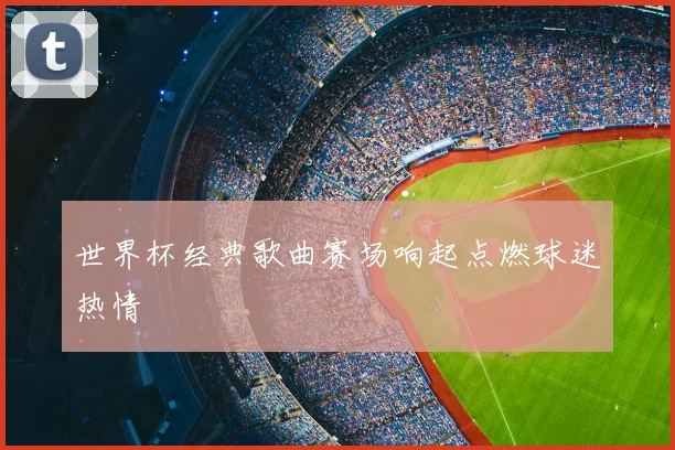 世界杯经典歌曲赛场响起点燃球迷热情
