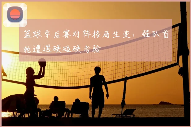篮球季后赛对阵格局生变，强队首轮遭遇硬碰硬考验