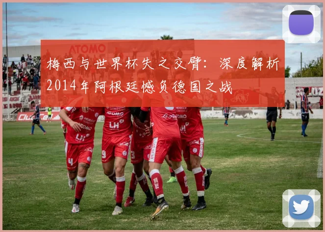 梅西与世界杯失之交臂：深度解析2014年阿根廷憾负德国之战