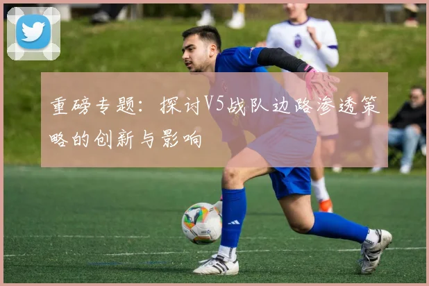 重磅专题：探讨V5战队边路渗透策略的创新与影响