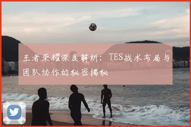 王者荣耀深度解析:TES战术布局与团队协作的秘密揭秘