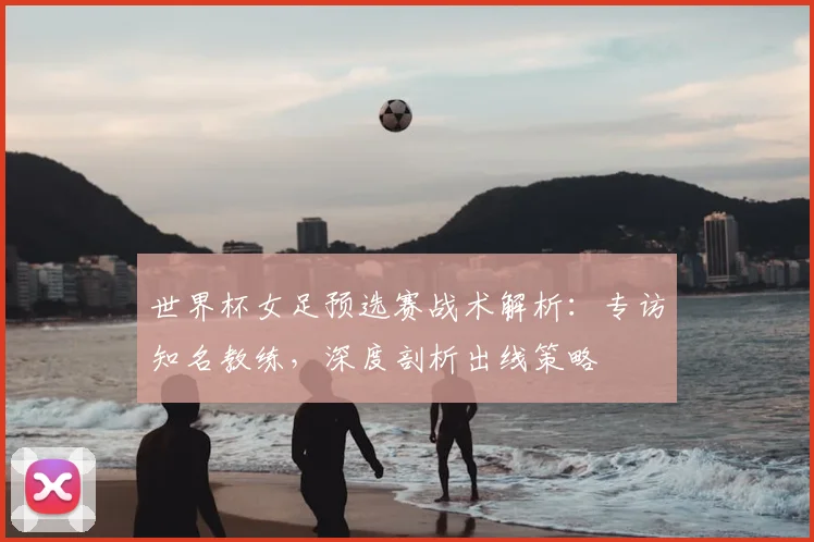 世界杯女足预选赛战术解析:专访知名教练,深度剖析出线策略