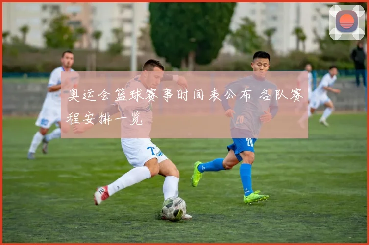 奥运会篮球赛事时间表公布 各队赛程安排一览