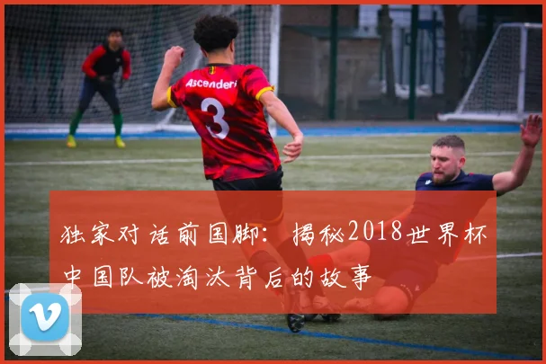 独家对话前国脚：揭秘2018世界杯中国队被淘汰背后的故事
