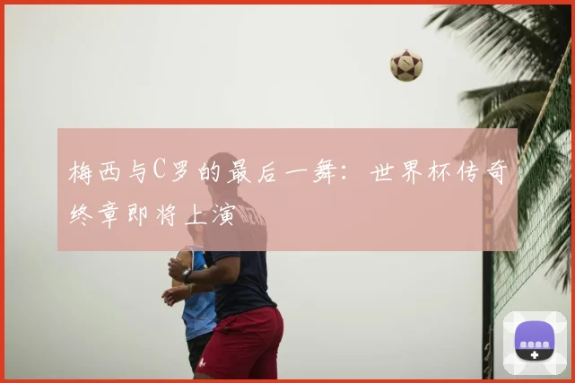 梅西与C罗的最后一舞:世界杯传奇终章即将上演