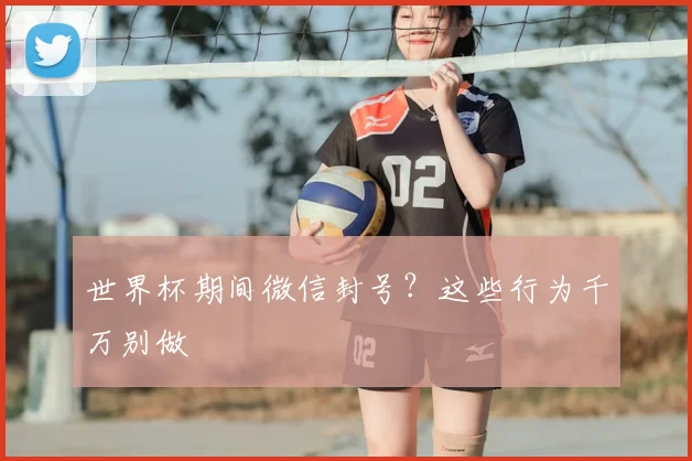 世界杯期间微信封号？这些行为千万别做