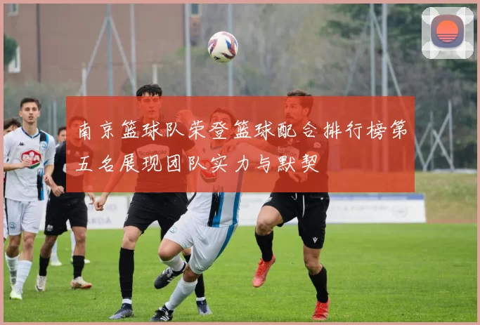 南京篮球队荣登篮球配合排行榜第五名展现团队实力与默契