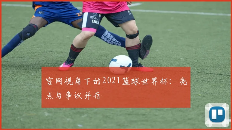 官网视角下的2021篮球世界杯:亮点与争议并存