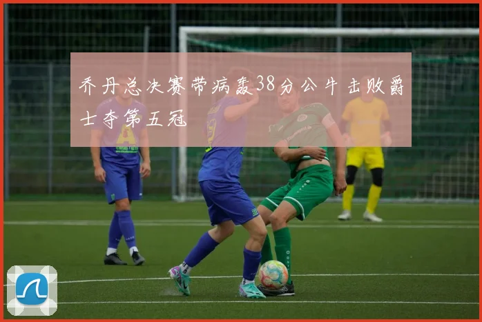 乔丹总决赛带病轰38分公牛击败爵士夺第五冠