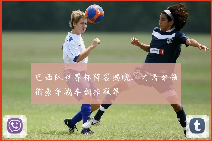 巴西队世界杯阵容揭晓:内马尔领衔豪华战车剑指冠军