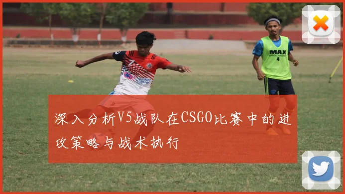 深入分析V5战队在CSGO比赛中的进攻策略与战术执行