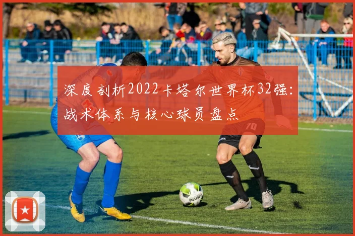 深度剖析2022卡塔尔世界杯32强：战术体系与核心球员盘点