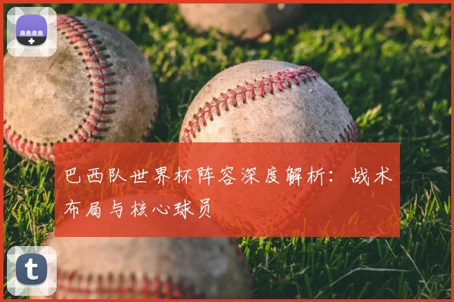 巴西队世界杯阵容深度解析:战术布局与核心球员