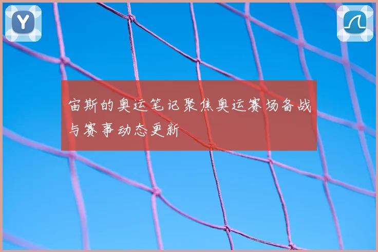 宙斯的奥运笔记聚焦奥运赛场备战与赛事动态更新