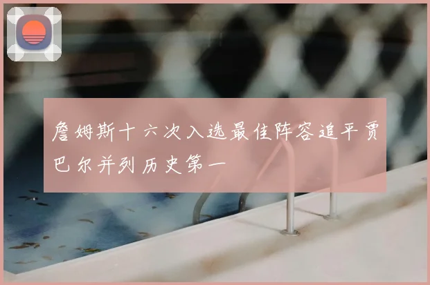 詹姆斯十六次入选最佳阵容追平贾巴尔并列历史第一