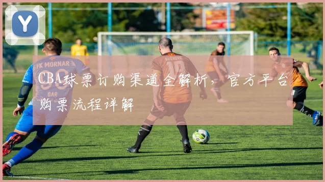 CBA球票订购渠道全解析，官方平台购票流程详解