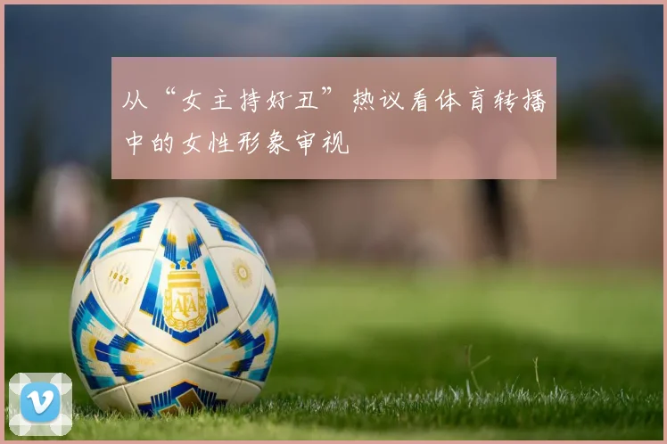 从“女主持好丑”热议看体育转播中的女性形象审视