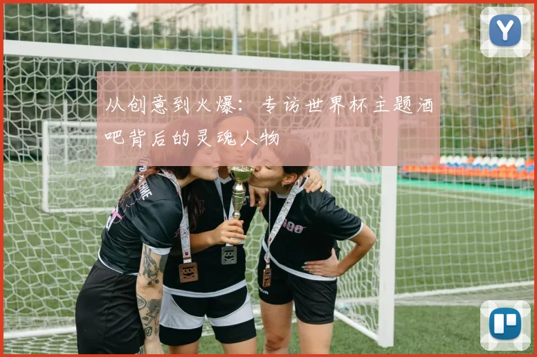 从创意到火爆:专访世界杯主题酒吧背后的灵魂人物
