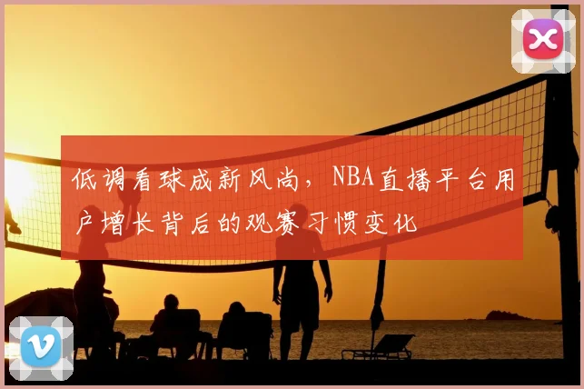 低调看球成新风尚，NBA直播平台用户增长背后的观赛习惯变化