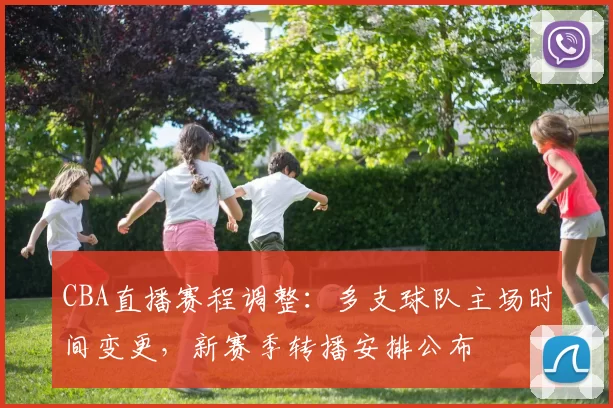 CBA直播赛程调整：多支球队主场时间变更，新赛季转播安排公布