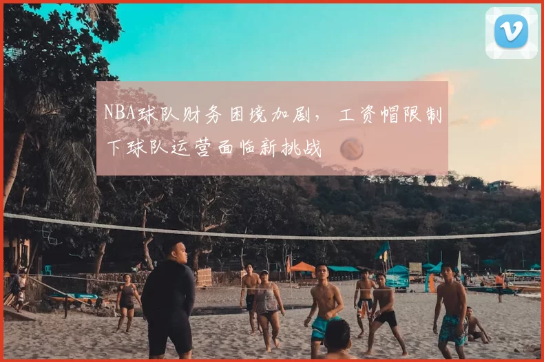 NBA球队财务困境加剧，工资帽限制下球队运营面临新挑战
