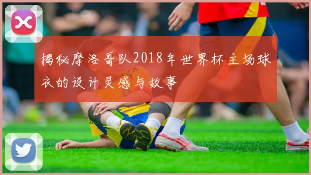 揭秘摩洛哥队2018年世界杯主场球衣的设计灵感与故事