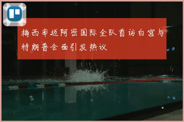 梅西率迈阿密国际全队首访白宫与特朗普会面引发热议