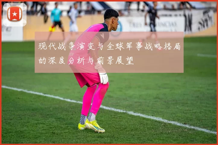 现代战争演变与全球军事战略格局的深度分析与前景展望