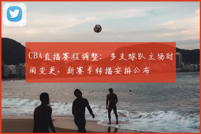 CBA直播赛程调整：多支球队主场时间变更，新赛季转播安排公布