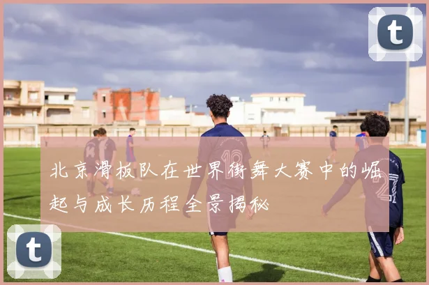 北京滑板队在世界街舞大赛中的崛起与成长历程全景揭秘