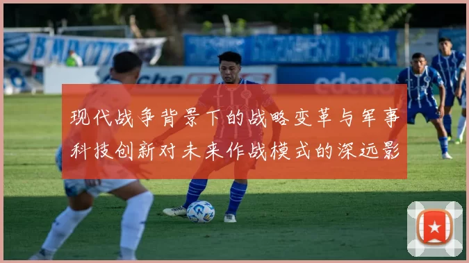 现代战争背景下的战略变革与军事科技创新对未来作战模式的深远影响