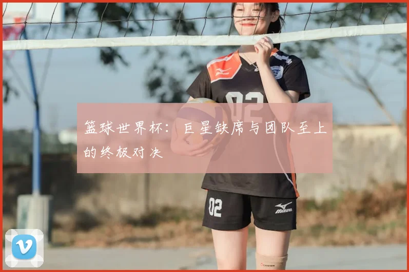 篮球世界杯:巨星缺席与团队至上的终极对决