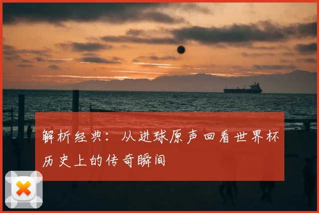 解析经典:从进球原声回看世界杯历史上的传奇瞬间