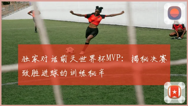 独家对话前天世界杯MVP:揭秘决赛致胜进球的训练秘辛