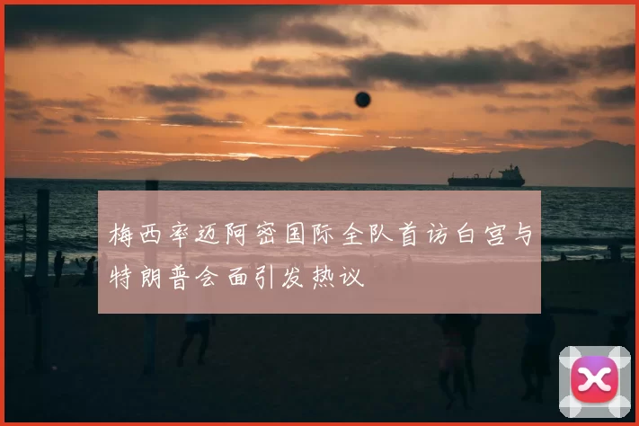 梅西率迈阿密国际全队首访白宫与特朗普会面引发热议