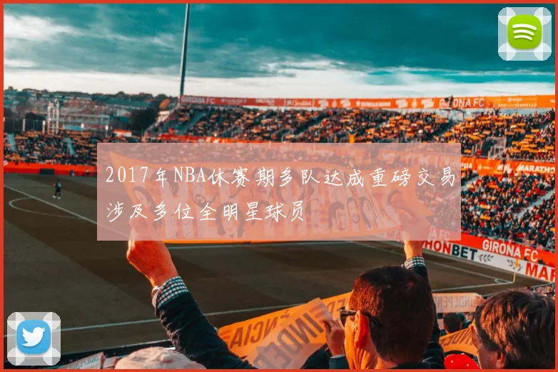 2017年NBA休赛期多队达成重磅交易涉及多位全明星球员