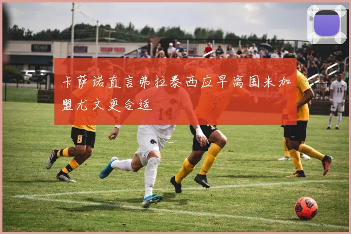 卡萨诺直言弗拉泰西应早离国米加盟尤文更合适