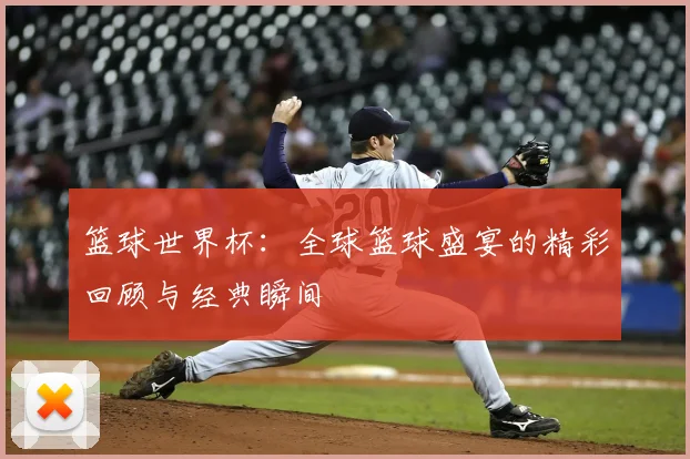 篮球世界杯:全球篮球盛宴的精彩回顾与经典瞬间