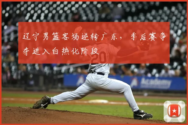 辽宁男篮客场逆转广东，季后赛争夺进入白热化阶段