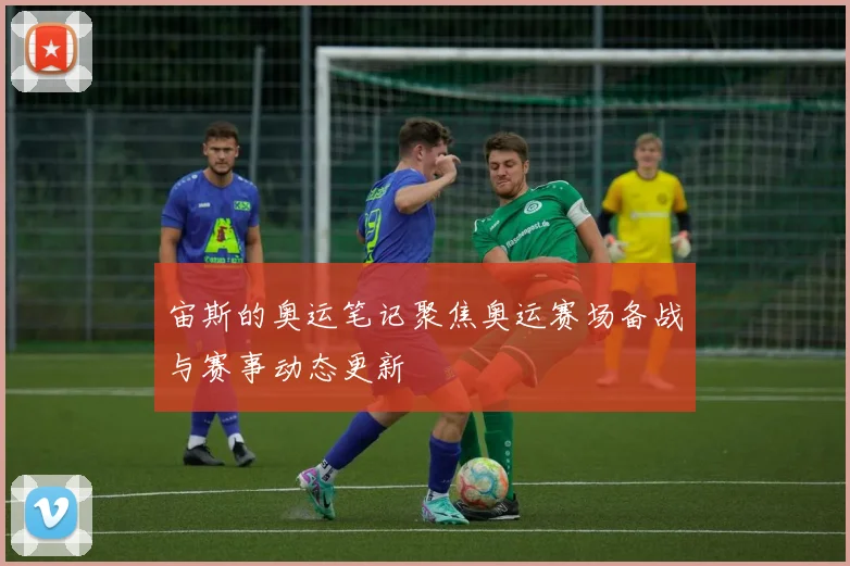宙斯的奥运笔记聚焦奥运赛场备战与赛事动态更新