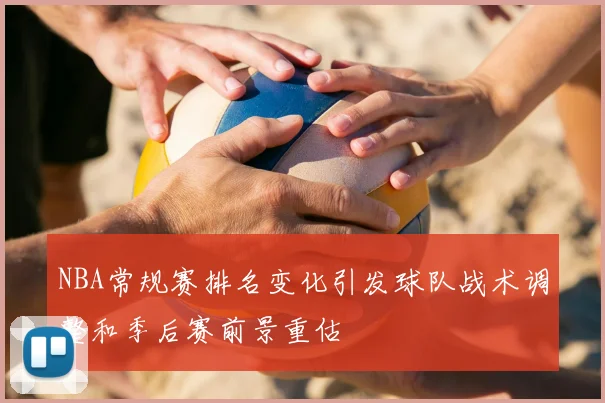 NBA常规赛排名变化引发球队战术调整和季后赛前景重估