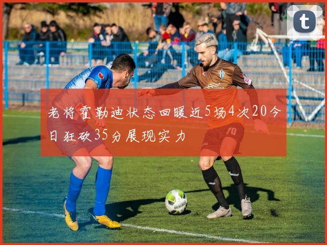 老将霍勒迪状态回暖近5场4次20今日狂砍35分展现实力