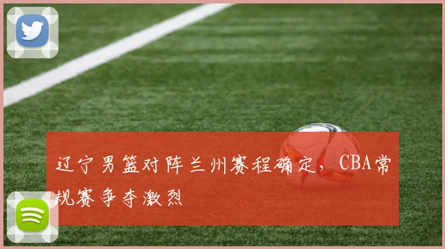 辽宁男篮对阵兰州赛程确定，CBA常规赛争夺激烈