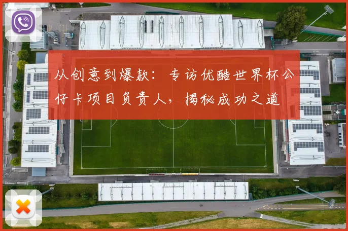 从创意到爆款:专访优酷世界杯公仔卡项目负责人,揭秘成功之道