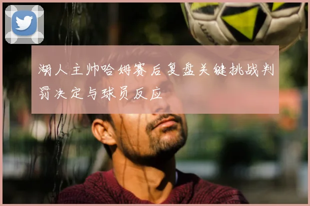湖人主帅哈姆赛后复盘关键挑战判罚决定与球员反应