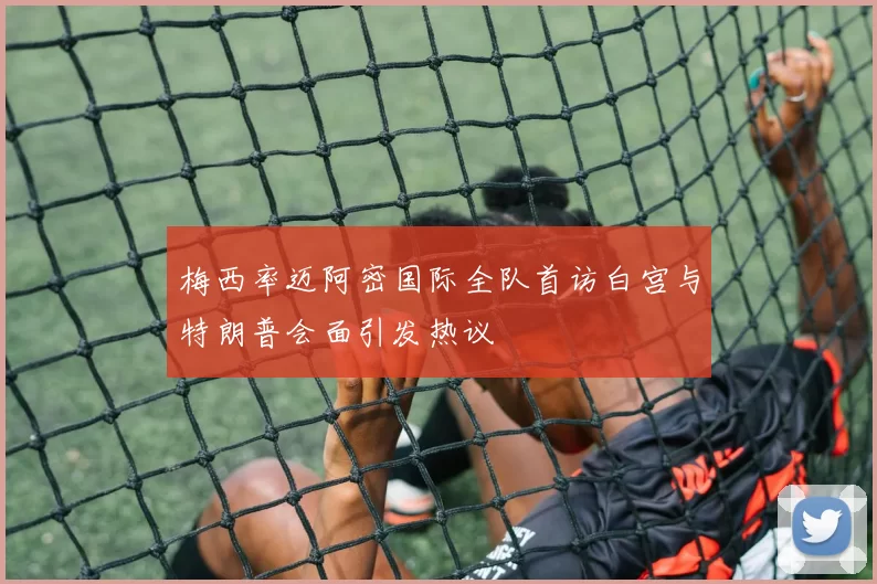 梅西率迈阿密国际全队首访白宫与特朗普会面引发热议