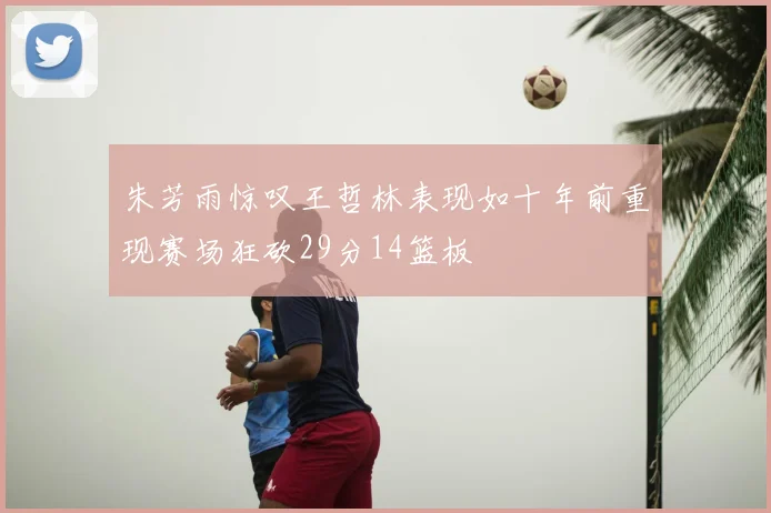 朱芳雨惊叹王哲林表现如十年前重现赛场狂砍29分14篮板