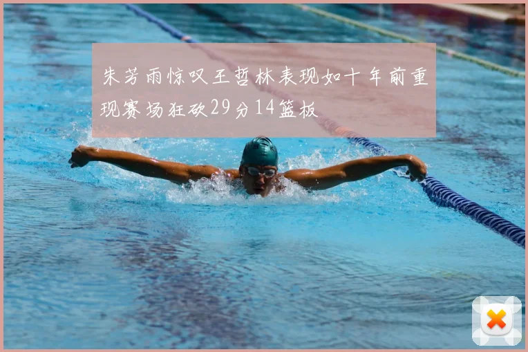 朱芳雨惊叹王哲林表现如十年前重现赛场狂砍29分14篮板
