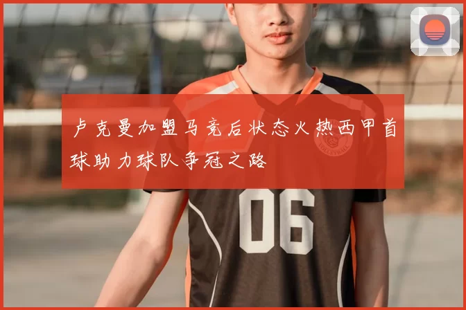 卢克曼加盟马竞后状态火热西甲首球助力球队争冠之路